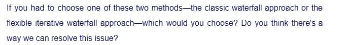 If you had to choose one of these two methods-the classic waterfall approach or the
flexible iterative waterfall approach-which would you choose? Do you think there's a
way we can resolve this issue?