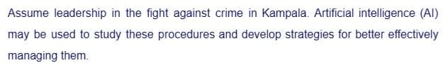 Assume leadership in the fight against crime in Kampala. Artificial intelligence (Al)
may be used to study these procedures and develop strategies for better effectively
managing them.