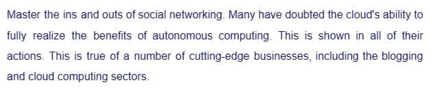 Master the ins and outs of social networking. Many have doubted the cloud's ability to
fully realize the benefits of autonomous computing. This is shown in all of their
actions. This is true of a number of cutting-edge businesses, including the blogging
and cloud computing sectors.