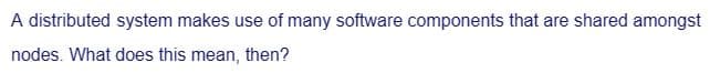 A distributed system makes use of many software components that are shared amongst
nodes. What does this mean, then?