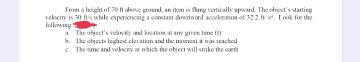 From a height of 70 ft above ground, an item is flung vertically upward. The object's starting
velocity is 30 ft/s while experiencing a constant downward acceleration of 32.2 f/ s². Look for the
following.
a. The object's velocity and location at any given time (t)
b. The objects highest elevation and the moment it was reached
c. The time and velocity at which the object will strike the earth
