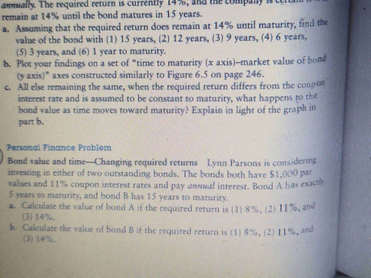 annually. The required return is currently 1470, and the company is
remain at 14% until the bond matures in 15 years.
a. Assuming that the required return does remain at 14% until maturity, find the
value of the bond with (1) 15 years, (2) 12 years, (3) 9 years, (4) 6 years,
(5) 3 years, and (6) 1 year to maturity,
b. Plot your findings on a set of "time to maturity (x axis)-market value of bond
(y axis)" axes constructed similarly to Figure 6.5 on page 246.
c.
All else remaining the same, when the required return differs from the coupon
interest rate and is assumed to be constant to maturity, what happens to the
hond value as time moves toward maturity? Explain in light of the graph i
in
Bond value and time-Changing required returns Lynn Parsons is considering
investing in either of two outstanding bonds. The bonds both have 51,000 par
values and 11% coupon interest rates and pay anal interest. Bond A has exact
5 years to maturity, and bond B has 15 years to maturity.
. Calculate the value of bond A if the required return is (1) 8%, (2) 11%. --
b. Calculate the value of bond B if the required return is (1) 8%, (2) 11%, ª-