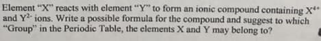 Element "X" reacts with element "Y" to form an ionic compound containing X*
and Y2- ions. Write a possible formula for the compound and suggest to which
"Group" in the Periodic Table, the elements X and Y may belong to?
