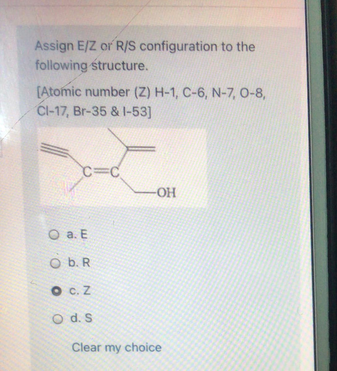 Assign E/Z or R/S configuration to the
following structure.
[Atomic number (Z) H-1, C-6, N-7, 0-8,
Cl-17, Br-35 & I-53]
C%3C
OH
O a. E
O b. R
O c. Z
O d. S
Clear my choice
