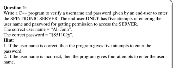 Question 1:
Write a C++ program to verify a username and password given by an end-user to enter
the SPINTRONIC SERVER. The end-user ONLY has five attempts of entering the
user name and password for getting permission to access the SERVER.
The correct user name = “Ali Jonh".
The correct password = "$85110@".
Hint:
1. If the user name is correct, then the program gives five attempts to enter the
password.
2. If the user name is incorrect, then the program gives four attempts to enter the user
name.
