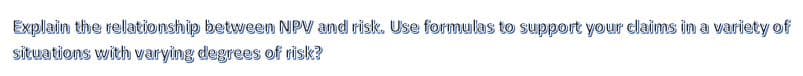 Explain the relationship between NPV and risk. Use formulas to support your claims in a variety of
situations with varying degrees of risk?
