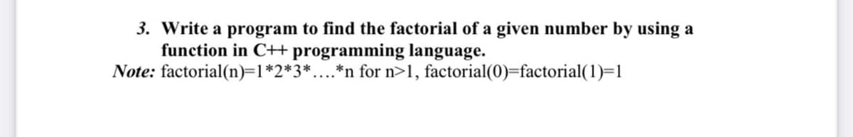 3. Write a program to find the factorial of a given number by using a
function in C+ programming language.
Note: factorial(n)=1*2*3*....*n for n>1, factorial(0)=factorial(1)=1
