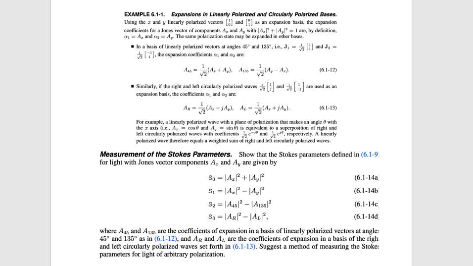 EXAMPLE 6.1-1. Expansions in Linearly Polarized and Circularly Polarized Bases.
Using the a and y linearly polarized vectors [6) and [9) as an expansion basis, the expansion
coefficients for a Jones vector of components A, and A, with |A, + |A,° = 1 are, by definition,
a = A, and az = Ay. The same polarization state may be expanded in other bases.
- In a basis of linearly polarized vectors at angles 45° and 135°, i.e., J1 =
*G, the expansion coefficients a, and az are:
* G) and Ja =
A, + A,), As = (A, – A.).
(6.1-12)
• Similarly, if the right and left circularly polarized waves
and
are used as an
expansion basis, the coefficients a, and az are:
1
AR = (A, - jA,), AL = (A, + jA,).
(6.1-13)
For example, a linearly polarized wave with a plane of polarization that makes an angle 0 with
the r axis (i.e., A, = cos e and A, = sin 6) is equivalent to a superposition of right and
left circularly polarized waves with coefficients e-" and e, respectively. A linearly
polarized wave therefore equals a weighted sum of right and left circularly polarized waves.
Measurement of the Stokes Parameters. Show that the Stokes parameters defined in (6.1-9
for light with Jones vector components Az and A, are given by
So = |A.? + |A,/?
Si = |A_]? – |A,/²
S2 = |A45|? – |A135|?
S3 = |AR|? – |AL[²,
(6.1-14a
(6.1-14b
(6.1-14с
(6.1-14d
where A45, and A135 are the coefficients of expansion in a basis of linearly polarized vectors at angle:
45° and 135° as in (6.1-12), and AR and AL are the coefficients of expansion in a basis of the righ
and left circularly polarized waves set forth in (6.1-13). Suggest a method of measuring the Stoke:
parameters for light of arbitrary polarization.
