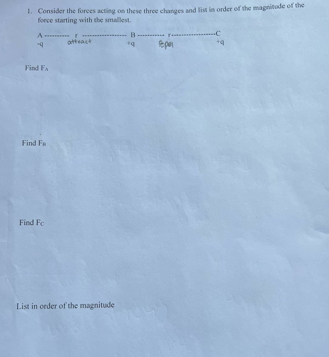 1. Consider the forces acting on these three changes and list in order of the magnitude of the
force starting with the smallest.
A --------
B
C
attvact
+q
fepel
Find FA
Find FB
Find Fc
List in order of the magnitude
