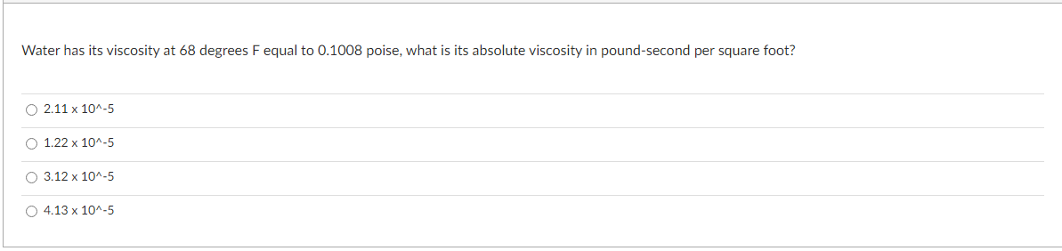 Water has its viscosity at 68 degrees F equal to 0.1008 poise, what is its absolute viscosity in pound-second per square foot?
O
2.11x10^-5
O 1.22 x 10^-5
O 3.12 x 10^-5
O 4.13 x 10^-5