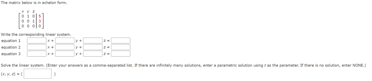 The matrix below is in echelon form.
x y z
0 1 0
530
001
0 0 0 0
Write the corresponding linear system.
equation 1
X +
equation 2
equation 3
X +
X +
y +
y +
y +
Z =
7 =
Z=
Solve the linear system. (Enter your answers as a comma-separated list. If there are infinitely many solutions, enter a parametric solution using t as the parameter. If there is no solution, enter NONE.)
(x, y, z) = (