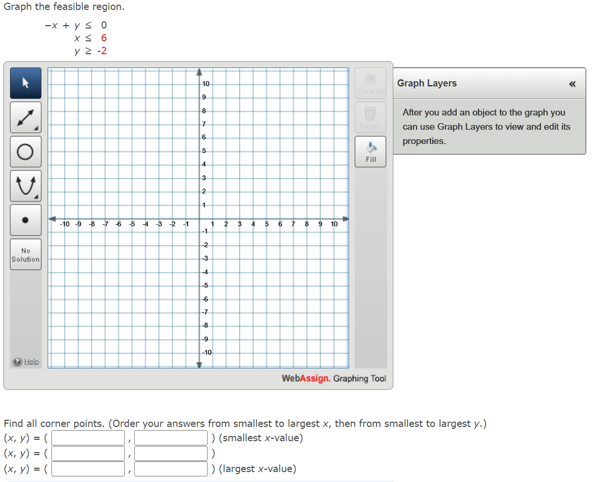 Graph the feasible region.
-x + y ≤ 0
X ≤ 6
y = -2
●
No
Solution
Help
-10 9 8 7 6 5 4 -3 -2 -1
L
10
9
8
7
6
5
4
3
2
1
-1
-2
-3
-4
-5
-6
-7
-8
-9
1
-10
2 3 4 5 6 7 8 9 10
Clear All
Fill
WebAssign. Graphing Tool
Graph Layers
After you add an object to the graph you
can use Graph Layers to view and edit its
properties.
Find all corner points. (Order your answers from smallest to largest x, then from smallest to largest y.)
(x, y) = (
) (smallest x-value)
(x, y) = (
)
(x, y) = (
) (largest x-value)