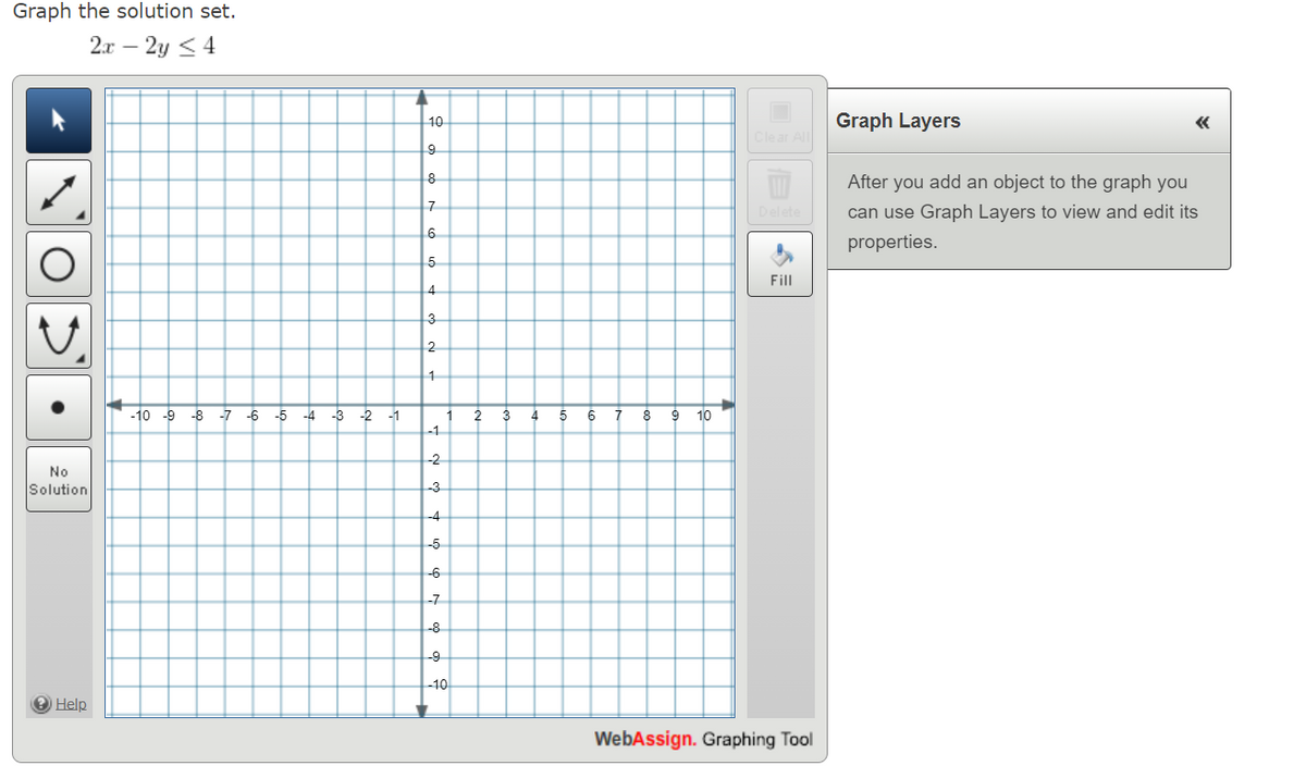 Graph the solution set.
2x - 2y <4
O
No
Solution
? Help
-10 -9 -8 -7 -6 -5 -4 -3 -2 -1
L
10
9
8
7
6
5
4
3
2
1
1 2 3 4 5 6 7 8 9 10
-1
-2
-3
-4
-5
-6
-7
-8
-9
-10
Clear All
Delete
Fill
WebAssign. Graphing Tool
Graph Layers
After you add an object to the graph you
can use Graph Layers to view and edit its
properties.