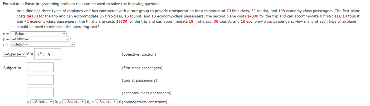 Formulate a linear programming problem that can be used to solve the following question.
An airline has three types of airplanes and has contracted with a tour group to provide transportation for a minimum of 70 first-class, 52 tourist, and 108 economy-class passengers. The first plane
costs $4100 for the trip and can accommodate 36 first-class, 16 tourist, and 18 economy-class passengers; the second plane costs $4800 for the trip and can accommodate 8 first-class, 10 tourist,
and 42 economy-class passengers; the third plane costs $6300 for the trip and can accommodate 18 first-class, 36 tourist, and 16 economy-class passengers. How many of each type of airplane
should be used to minimize the operating cost?
X = ---Select---
y = ---Select---
---Select---
Z
||||
---Select--- | F = AC UB
Subject to
X ---Select--- 0, y ---Select---
(objective function)
(first-class passengers)
(tourist passengers)
(economy-class passengers)
0, z ---Select--- 0 (nonnegativity constraint)