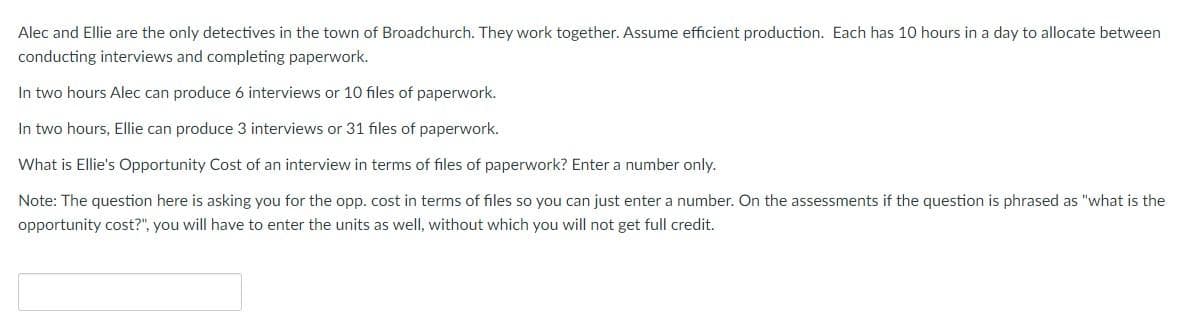 Alec and Ellie are the only detectives in the town of Broadchurch. They work together. Assume efficient production. Each has 10 hours in a day to allocate between
conducting interviews and completing paperwork.
In two hours Alec can produce 6 interviews or 10 files of paperwork.
In two hours, Ellie can produce 3 interviews or 31 files of paperwork.
What is Ellie's Opportunity Cost of an interview in terms of files of paperwork? Enter a number only.
Note: The question here is asking you for the opp. cost in terms of files so you can just enter a number. On the assessments if the question is phrased as "what is the
opportunity cost?", you will have to enter the units as well, without which you will not get full credit.
