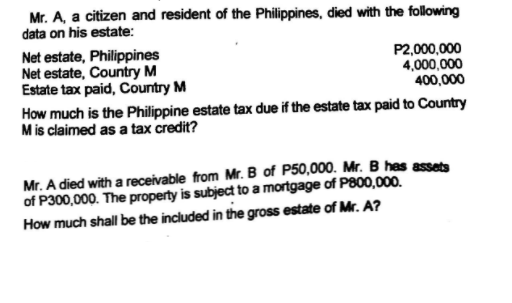 Mr. A, a citizen and resident of the Philippines, died with the following
data on his estate:
Net estate, Philippines
Net estate, Country M
Estate tax paid, Country M
P2,000,000
4,000,000
400,000
How much is the Philippine estate tax due if the estate tax paid to Country
Mis claimed as a tax credit?
Mr. A died with a receivable from Mr. B of P50,000. Mr. B has assets
of P300,000. The property is subject to a mortgage of P800,000.
How much shall be the included in the gross estate of Mr. A?
