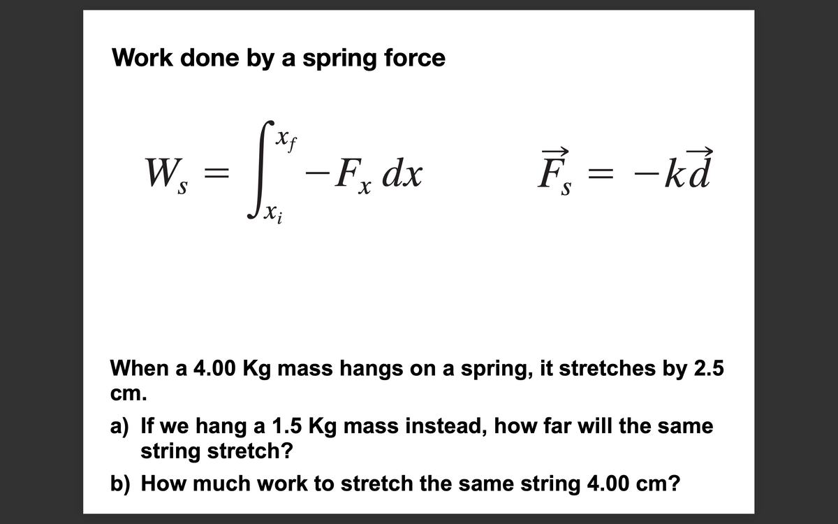 Work done by a spring force
Ws
=
Xƒ
Xi
-Fx dx
F
Ē¸ = − kā
When a 4.00 Kg mass hangs on a spring, it stretches by 2.5
cm.
a) If we hang a 1.5 Kg mass instead, how far will the same
string stretch?
b) How much work to stretch the same string 4.00 cm?