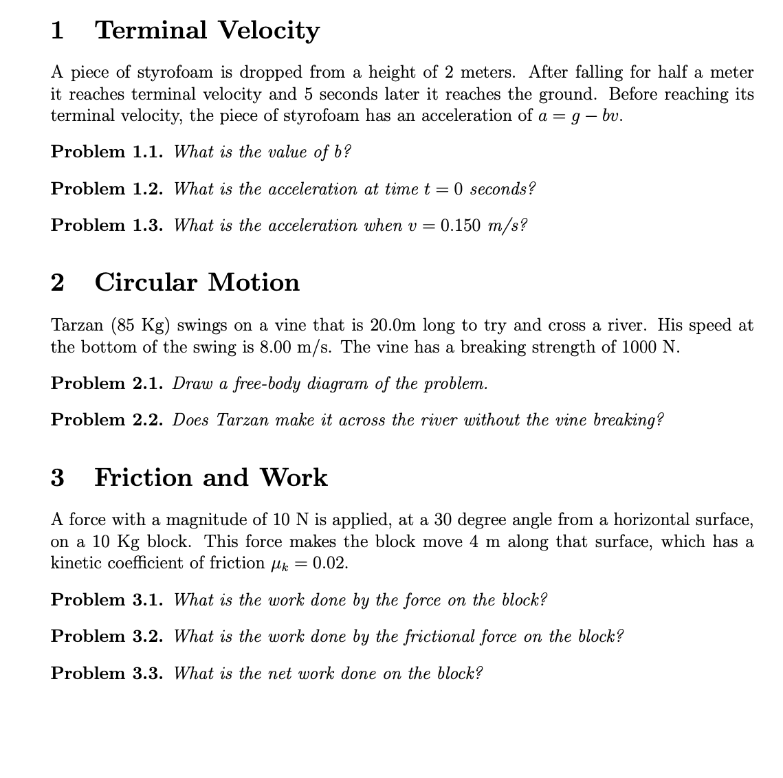 1 Terminal Velocity
A piece of styrofoam is dropped from a height of 2 meters. After falling for half a meter
it reaches terminal velocity and 5 seconds later it reaches the ground. Before reaching its
terminal velocity, the piece of styrofoam has an acceleration of a = g - bv.
Problem 1.1. What is the value of b?
Problem 1.2. What is the acceleration at time t = 0 seconds?
Problem 1.3. What is the acceleration when v = 0.150 m/s?
2 Circular Motion
Tarzan (85 Kg) swings on a vine that is 20.0m long to try and cross a river. His speed at
the bottom of the swing is 8.00 m/s. The vine has a breaking strength of 1000 N.
Problem 2.1. Draw a free-body diagram of the problem.
Problem 2.2. Does Tarzan make it across the river without the vine breaking?
3
Friction and Work
A force with a magnitude of 10 N is applied, at a 30 degree angle from a horizontal surface,
on a 10 Kg block. This force makes the block move 4 m along that surface, which has a
kinetic coefficient of friction μk = 0.02.
Problem 3.1. What is the work done by the force on the block?
Problem 3.2. What is the work done by the frictional force on the block?
Problem 3.3. What is the net work done on the block?