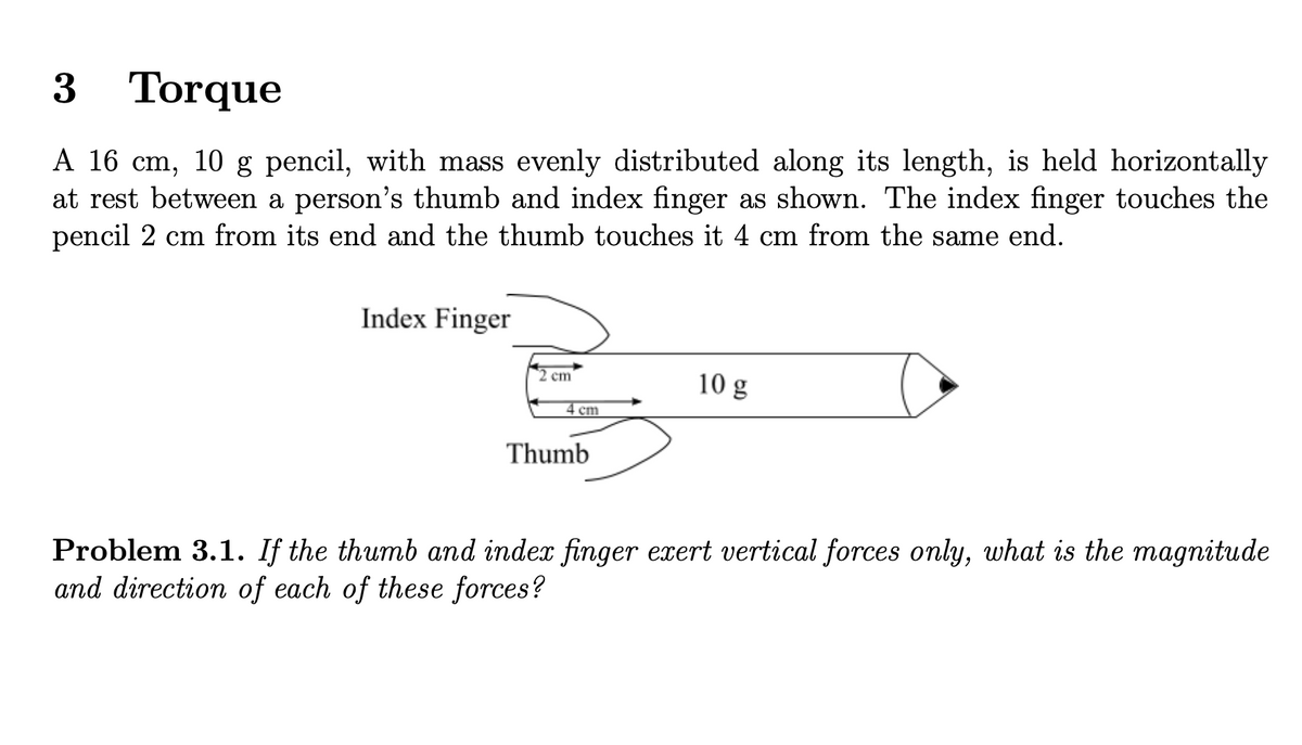 3 Torque
A 16 cm, 10 g pencil, with mass evenly distributed along its length, is held horizontally
at rest between a person's thumb and index finger as shown. The index finger touches the
pencil 2 cm from its end and the thumb touches it 4 cm from the same end.
Index Finger
2 cm
cm
10 g
Thumb
Problem 3.1. If the thumb and index finger exert vertical forces only, what is the magnitude
and direction of each of these forces?