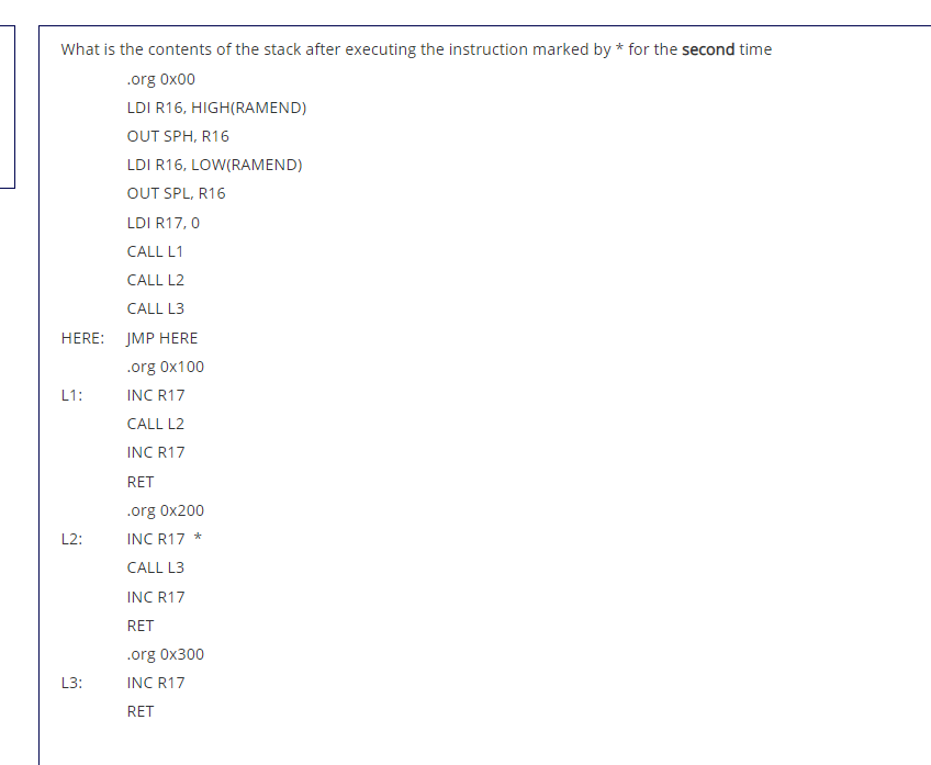 What is the contents of the stack after executing the instruction marked by * for the second time
.org Ox00
LDI R16, HIGH(RAMEND)
OUT SPH, R16
LDI R16, LOW(RAMEND)
OUT SPL, R16
LDI R17, 0
CALL L1
CALL L2
CALL L3
HERE: JMP HERE
.org 0x100
L1:
INC R17
CALL L2
INC R17
RET
.org 0x200
L2:
INC R17 *
CALL L3
INC R17
RET
.org 0x300
L3:
INC R17
RET
