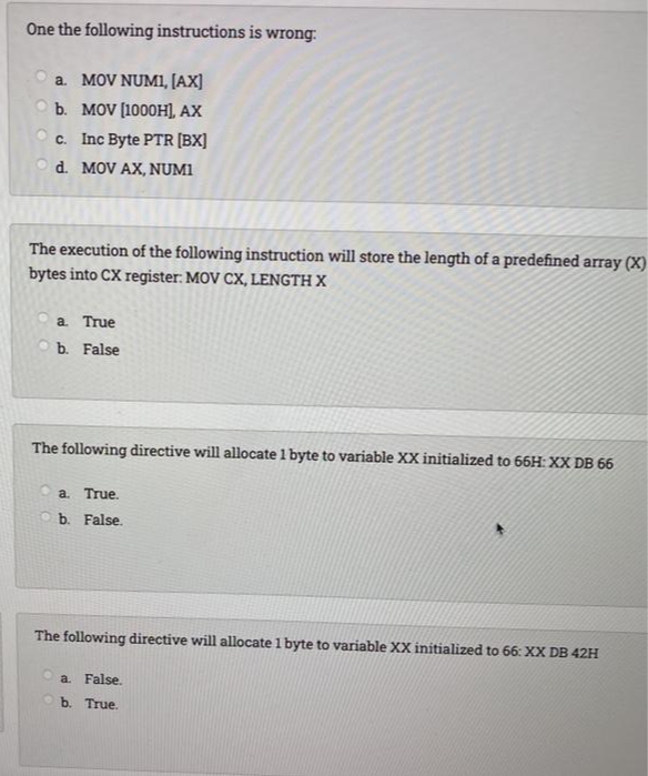 One the following instructions is wrong:
a. MOV NUM1, [AX]
b. MOV (1000H) AX
c. Inc Byte PTR [BX]
d. MOV AX, NUMI
The execution of the following instruction will store the length of a predefined array (X)
bytes into CX register: MOV CX, LENGTH X
a True
b. False
The following directive will allocate 1 byte to variable XX initialized to 66H: XX DB 66
a.
True.
Ob. False.
The following directive will allocate 1 byte to variable XX initialized to 66: XX DB 42H
a.
False.
O b. True.
