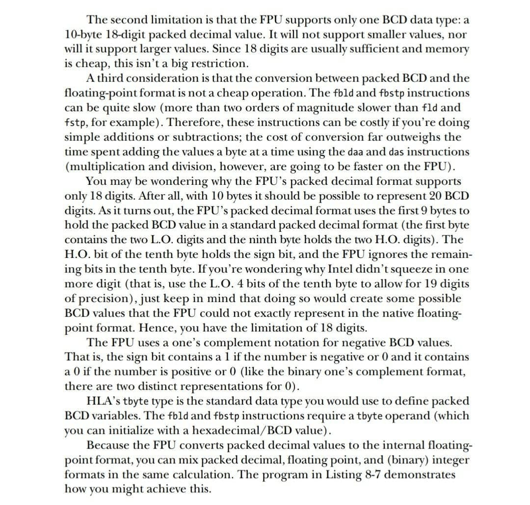 The second limitation is that the FPU supports only one BCD data type: a
10-byte 18-digit packed decimal value. It will not support smaller values, nor
will it support larger values. Since 18 digits are usually sufficient and memory
is cheap, this isn't a big restriction.
A third consideration is that the conversion between packed BCD and the
floating-point format is not a cheap operation. The fbld and fbstp instructions
can be quite slow (more than two orders of magnitude slower than fld and
fstp, for example). Therefore, these instructions can be costly if you're doing
simple additions or subtractions; the cost of conversion far outweighs the
time spent adding the values a byte at a time using the daa and das instructions
(multiplication and division, however, are going to be faster on the FPU).
You may be wondering why the FPU's packed decimal format supports
only 18 digits. After all, with 10 bytes it should be possible to represent 20 BCD
digits. As it turns out, the FPU's packed decimal format uses the first 9 bytes to
hold the packed BCD value in a standard packed decimal format (the first byte
contains the two L.O. digits and the ninth byte holds the two H.O. digits). The
H.O. bit of the tenth byte holds the sign bit, and the FPU ignores the remain-
ing bits in the tenth byte. If you're wondering why Intel didn't squeeze in one
more digit (that is, use the L.O. 4 bits of the tenth byte to allow for 19 digits
of precision), just keep in mind that doing so would create some possible
BCD values that the FPU could not exactly represent in the native floating-
point format. Hence, you have the limitation of 18 digits.
The FPU uses a one's complement notation for negative BCD values.
That is, the sign bit contains al if the number is negative or 0 and it contains
a 0 if the number is positive or 0 (like the binary one's complement format,
there are two distinct representations for 0).
HLA's tbyte type is the standard data type you would use to define packed
BCD variables. The fbld and fbstp instructions require a tbyte operand (which
you can initialize with a hexadecimal/BCD value).
Because the FPU converts packed decimal values to the internal floating-
point format, you can mix packed decimal, floating point, and (binary) integer
formats in the same calculation. The program in Listing 8-7 demonstrates
how you might achieve this.
