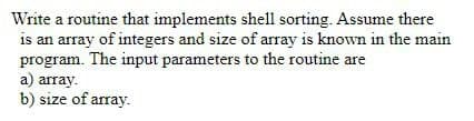 Write a routine that implements shell sorting. Assume there
is an array of integers and size of array is known in the main
program. The input parameters to the routine are
a) array.
b) size of array.
