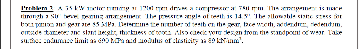 Problem 2: A 35 kW motor running at 1200 rpm drives a compressor at 780 rpm. The arrangement is made
through a 90° bevel gearing arrangement. The pressure angle of teeth is 14.5°. The allowable static stress for
both pinion and gear are 85 MPa. Determine the number of teeth on the gear, face width, addendum, dedendum,
outside diameter and slant height, thickness of tooth. Also check your design from the standpoint of wear. Take
surface endurance limit as 690 MPa and modulus of elasticity as 89 kN/mm?.
