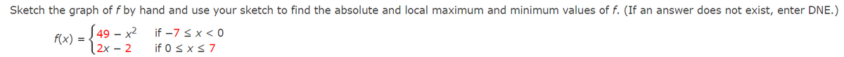 Sketch the graph of f by hand and use your sketch to find the absolute and local maximum and minimum values of f. (If an answer does not exist, enter DNE.)
S49 – x2
if -7 < x < 0
if 0 < x s7
f(x)
2x – 2

