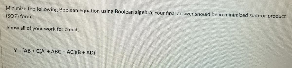 Minimize the following Boolean equation using Boolean algebra. Your fınal answer should be in minimized sum-of-product
(SOP) form.
Show all of your work for credit.
Y = [AB + C(A' + ABC + AC')(B + AD)]'
