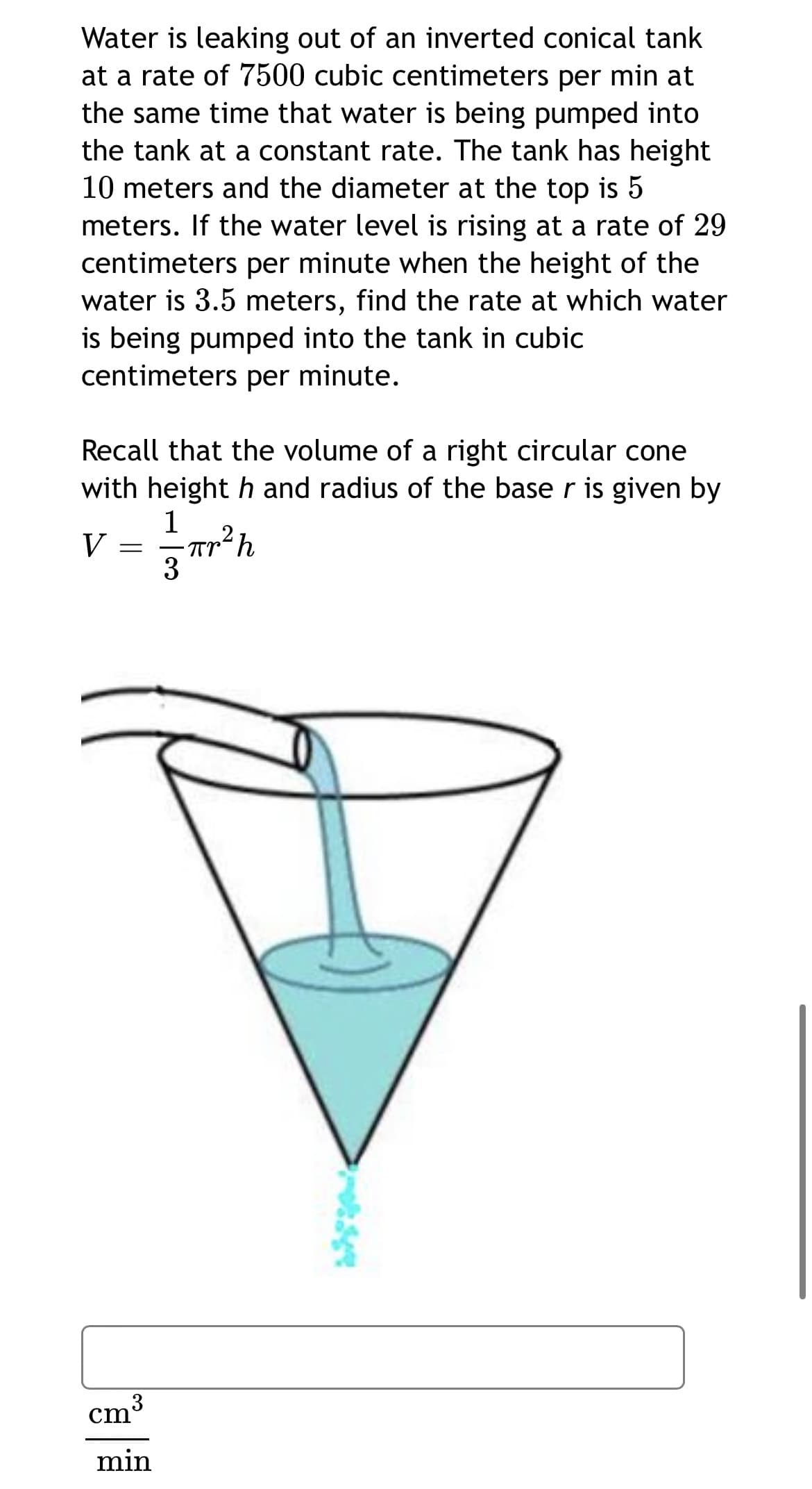 Water is leaking out of an inverted conical tank
at a rate of 7500 cubic centimeters per min at
the same time that water is being pumped into
the tank at a constant rate. The tank has height
10 meters and the diameter at the top is 5
meters. If the water level is rising at a rate of 29
centimeters per minute when the height of the
water is 3.5 meters, find the rate at which water
is being pumped into the tank in cubic
centimeters per minute.
Recall that the volume of a right circular cone
with height h and radius of the base r is given by
1
V
3
cm
min
