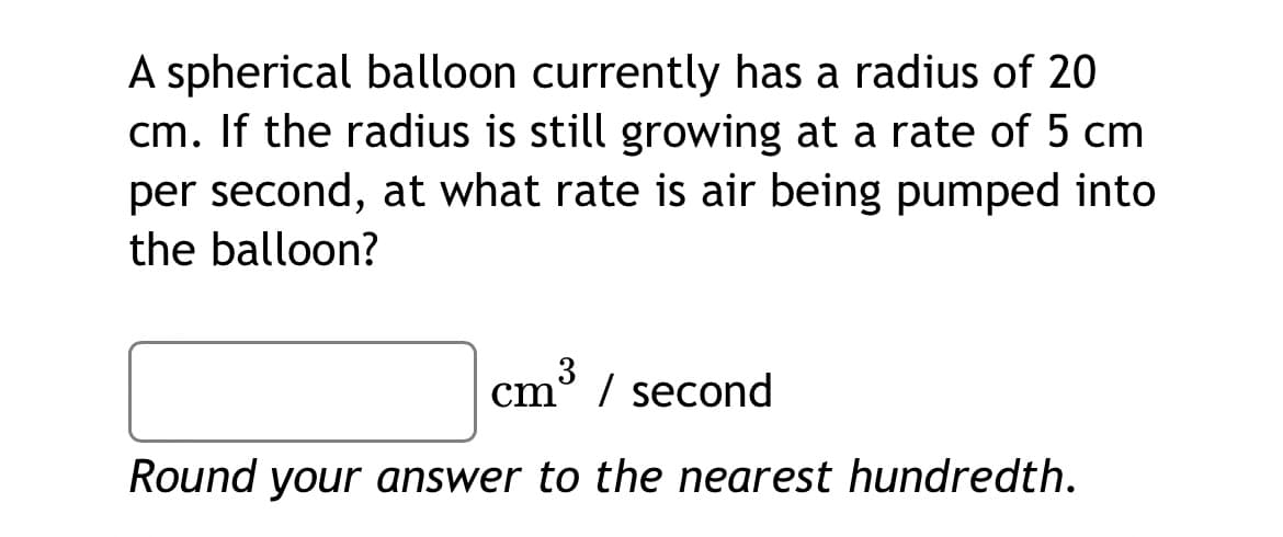 A spherical balloon currently has a radius of 20
cm. If the radius is still growing at a rate of 5 cm
per second, at what rate is air being pumped into
the balloon?
3
cm° / second
Round your answer to the nearest hundredth.
