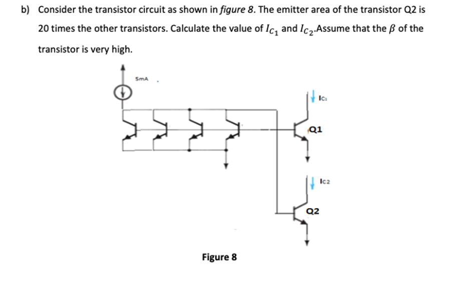 b) Consider the transistor circuit as shown in figure 8. The emitter area of the transistor Q2 is
20 times the other transistors. Calculate the value of Ic, and Ic,.Assume that the ß of the
transistor is very high.
SmA
Q1
Ic2
Q2
Figure 8
