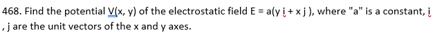 468. Find the potential V(x, y) of the electrostatic field E = a(y i+xj), where "a" is a constant, i
, j are the unit vectors of the x and y axes.