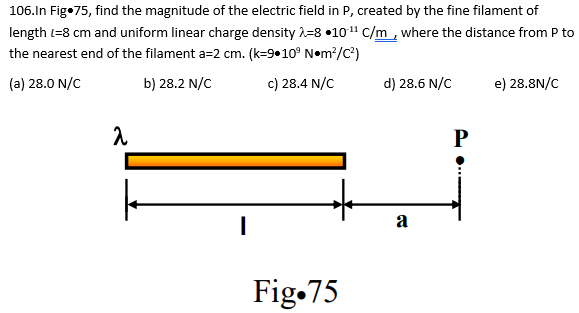 106.In Fig.75, find the magnitude of the electric field in P, created by the fine filament of
length (=8 cm and uniform linear charge density 2-8 10-¹¹ C/m, where the distance from P to
the nearest end of the filament a=2 cm. (k=9.10³ N•m²/C²)
(a) 28.0 N/C
b) 28.2 N/C
c) 28.4 N/C
λ
I
Fig.75
d) 28.6 N/C
a
P
e) 28.8N/C