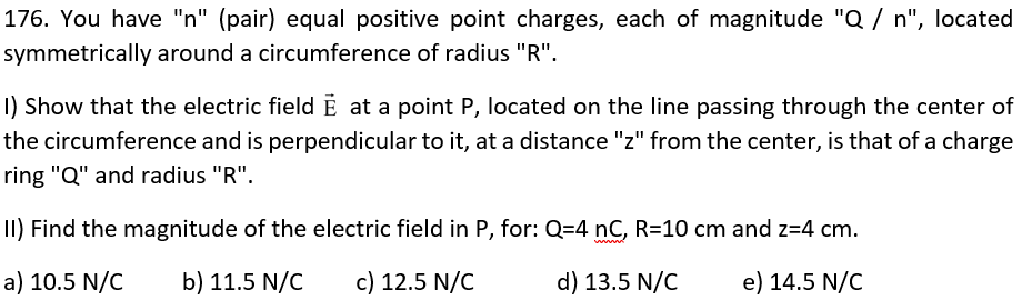 176. You have "n" (pair) equal positive point charges, each of magnitude "Q / n", located
symmetrically around a circumference of radius "R".
I) Show that the electric field E at a point P, located on the line passing through the center of
the circumference and is perpendicular to it, at a distance "z" from the center, is that of a charge
ring "Q" and radius "R".
II) Find the magnitude of the electric field in P, for: Q=4 nC, R=10 cm and z=4 cm.
a) 10.5 N/C b) 11.5 N/C c) 12.5 N/C
d) 13.5 N/C
e) 14.5 N/C