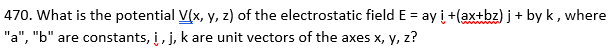 470. What is the potential V(x, y, z) of the electrostatic field E = ay i +(ax+bz) j + by k, where
"a", "b" are constants, i, j, k are unit vectors of the axes x, y, z?