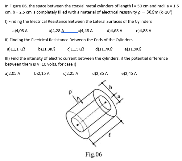 In Figure 06, the space between the coaxial metal cylinders of length 1 = 50 cm and radii a = 1.5
cm, b = 2.5 cm is completely filled with a material of electrical resistivity p = 30.2m (k=10³)
1) Finding the Electrical Resistance Between the Lateral Surfaces of the Cylinders
a)4,08 A
b)4,28 A
_c)4,48 A
d)4,68 A
e)4,88 A
II) Finding the Electrical Resistance Between the Ends of the Cylinders
a)11,1 ΚΩ
b)11,3ΚΩ
c)11,5ΚΩ d)11,7ΚΩ
e)11,9ΚΩ
III) Find the intensity of electric current between the cylinders, if the potential difference
between them is V=10 volts, for case I)
a)2,05 A
b)2,15 A
c)2,25 A
Р
d)2,35 A
H
Fig.06
e)2,45 A