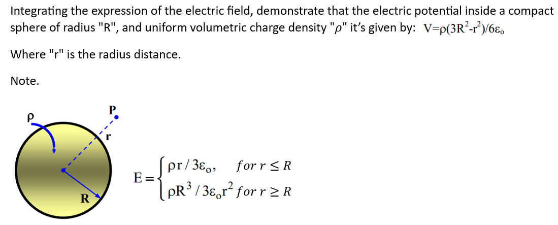 Integrating the expression of the electric field, demonstrate that the electric potential inside a compact
sphere of radius "R", and uniform volumetric charge density "p" it's given by: V=p(3R²-r²)/6
Where "r" is the radius distance.
Note.
R
E=
pr/380, for r ≤ R
pR³/3r² for r≥ R