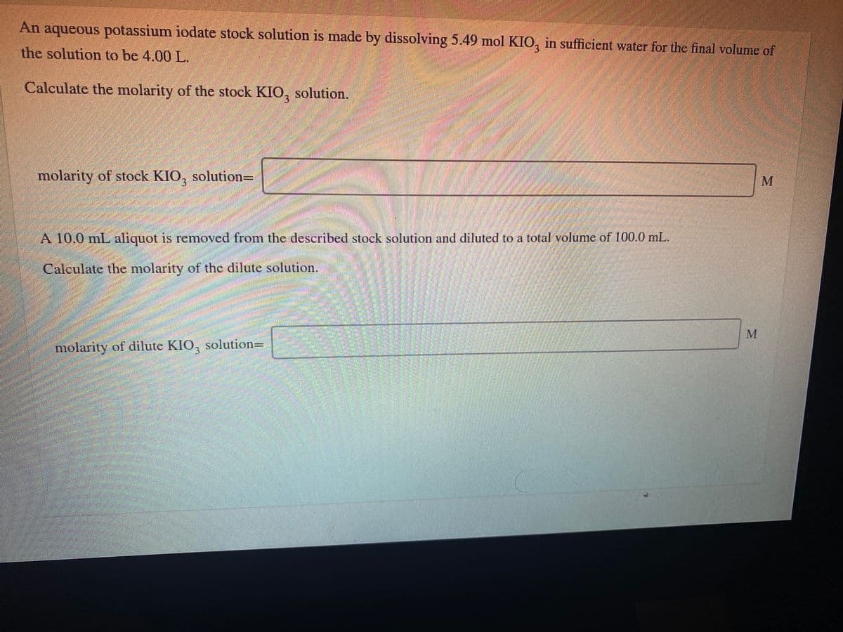 An
aqueous potassium iodate stock solution is made by dissolving 5.49 mol KIO, in sufficient water for the final volume of
the solution to be 4.00 L.
Calculate the molarity of the stock KIO,
solution.
molarity of stock KIO, solution=
A 10,0 mL aliquot is removed from the described stock solution and diluted to a total volume of 100.0 mL.
Calculate the molarity of the dilute solution.
molarity of dilute KIO, solutionD
MI
