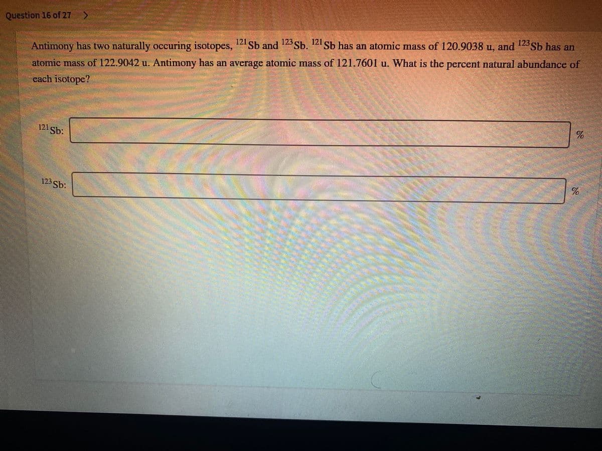 Question 16 of 27
123
123
Sb has an atomic mass of 120.9038 u, and Sb has an
Sb and Sb.
Antimony has two naturally occuring isotopes,
atomic mass of 122.9042 u. Antimony has an average atomic mass of 121.7601 u. What is the percent natural abundance of
each isotope?
121 Sb:
123 Sb:
