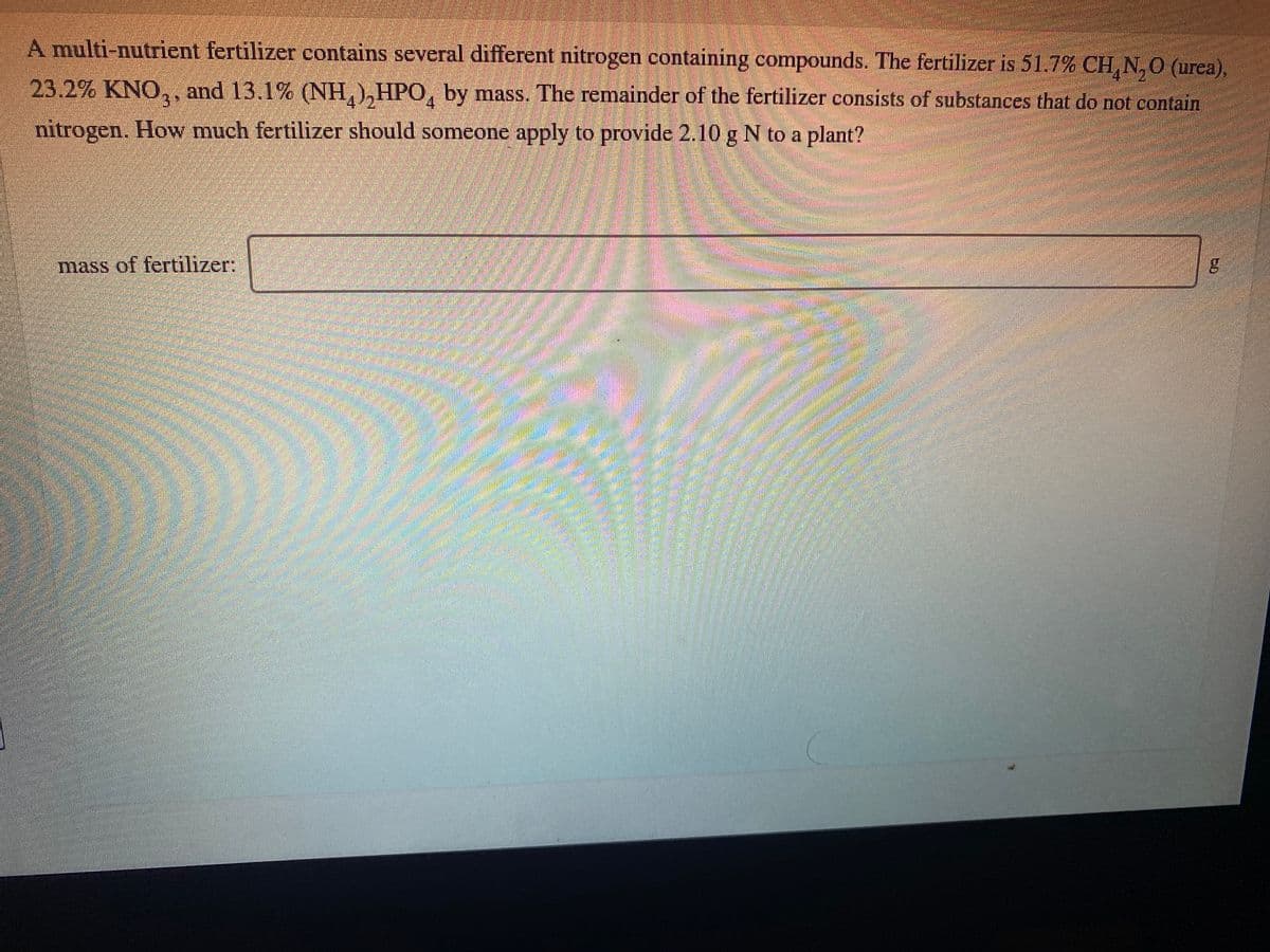 A multi-nutrient fertilizer contains several different nitrogen containing compounds. The fertilizer is 51.7% CH, N,0 (urea),
23.2% KNO,, and 13.1% (NH,),HPO, by mass. The remainder of the fertilizer consists of substances that do not contain
4
nitrogen. How much fertilizer should someone apply to provide 2.10 g N to a plant?
mass of fertilizer:
