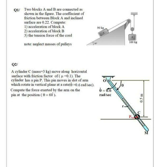 Q1/ Two blocks A and B are connected as
shown in the figure. The coeffecient of
friction between Block A and inclined
surface are 0.22. Compute:
1) acceleration of block A
2) acceleration of block B
3) the tension force of the cord
90 kg
160 kg
note: neglect masses of pulleys
Q2/
A cylinder C (mass=3 kg) move along horizontal
surface with frietion factor of ( u=0.1). The
cylinder has a pin P. This pin moves in slot of arm
which rotate in vertical plane at a rate(ė =0.6 rad/sec).
Compute the force exerted by the am on the
pin at the position ( 0 = 60 ).
6 = 6.6
rad/sec
P
