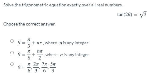 Solve the trigonometric equation exactly over all real numbers.
tan(20) = V3
Choose the correct answer.
元
+ na, where nis any integer
3
!!
,where nis any integer
6
л 2л 7л 5л
6' 3' 6' 3
