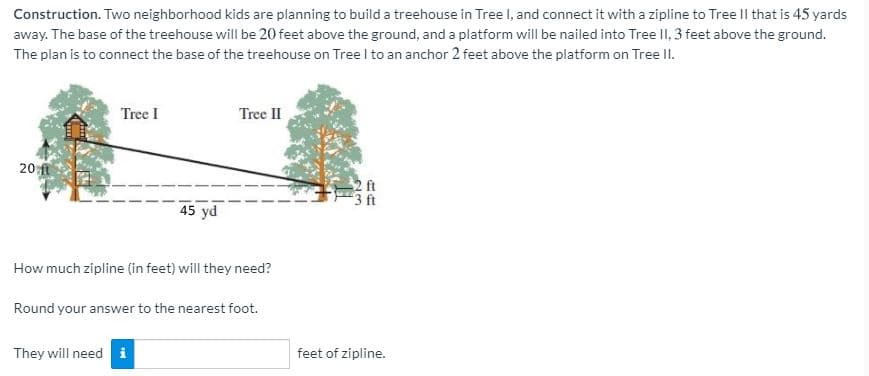 Construction. Two neighborhood kids are planning to build a treehouse in Tree l, and connect it with a zipline to Tree Il that is 45 yards
away. The base of the treehouse will be 20 feet above the ground, and a platform will be nailed into Tree II, 3 feet above the ground.
The plan is to connect the base of the treehouse on Tree I to an anchor 2 feet above the platform on Tree II.
Tree I
Tree II
20 ft
2 ft
3 ft
45 yd
How much zipline (in feet) will they need?
Round your answer to the nearest foot.
They will need i
feet of zipline.
