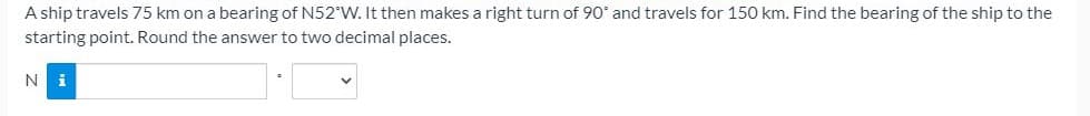 A ship travels 75 km on a bearing of N52°W. It then makes a right turn of 90* and travels for 150 km. Find the bearing of the ship to the
starting point. Round the answer to two decimal places.
Ni
