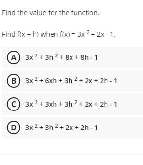 Find the value for the function.
Find f(x + h) when f(x) = 3x 2 + 2x - 1.
A 3x 2 + 3h 2 + 8x + 8h - 1
B 3x 2 + 6xh + 3h 2 + 2x + 2h - 1
C) 3x 2 + 3xh + 3h 2 + 2x + 2h - 1
3x 2 + 3h 2 + 2x + 2h - 1
