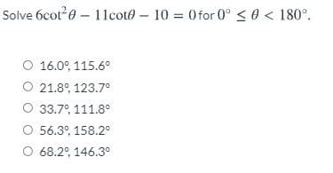 Solve 6cot0 – 11coto – 10 = 0for 0° < 0 < 180°.
O 16.0°, 115.6°
O 21.8°, 123.7°
O 33.7°, 111.8°
O 56.3°, 158.2°
O 68.2°, 146.3°
