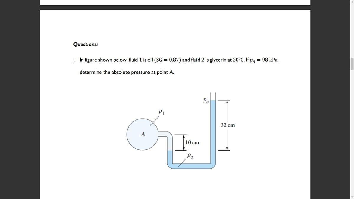 Questions:
1. In figure shown below, fluid 1 is oil (SG = 0.87) and fluid 2 is glycerin at 20°C. If pa = 98 kPa,
determine the absolute pressure at point A.
Pa
Pi
32 cm
10 cm
P2
