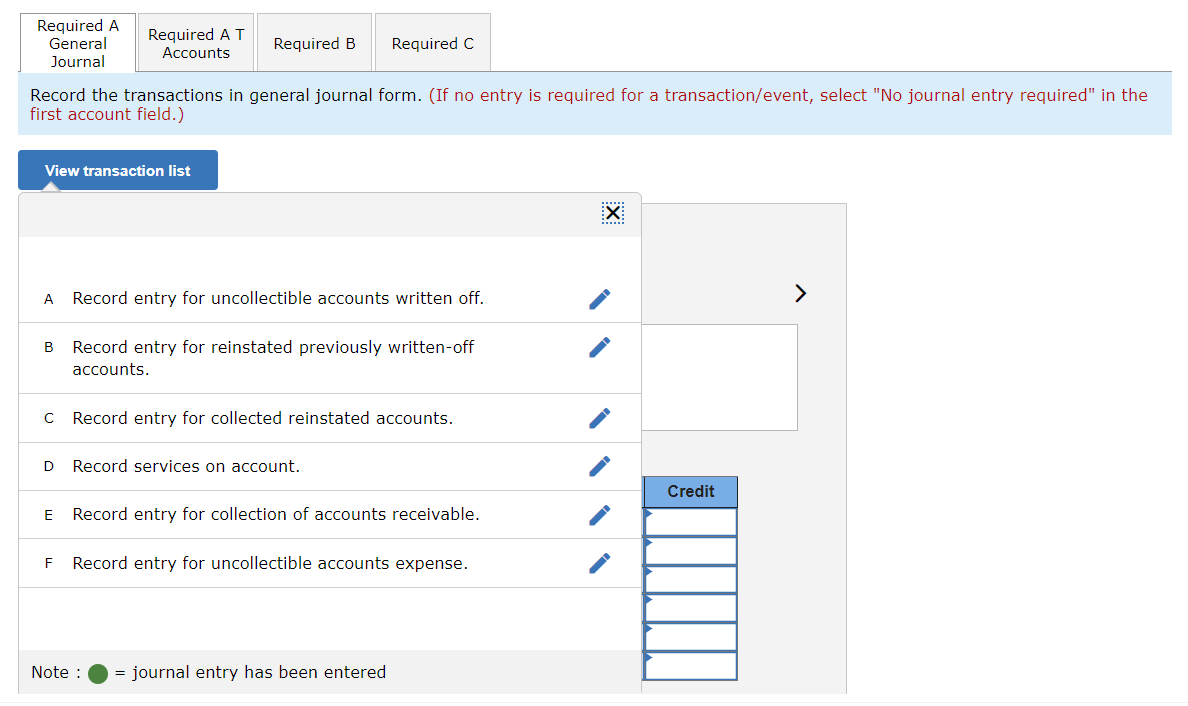 Required A
General
Journal
Required A T
Required B
Required C
Accounts
Record the transactions in general journal form. (If no entry is required for a transaction/event, select "No journal entry required" in the
first account field.)
View transaction list
A
Record entry for uncollectible accounts written off.
B Record entry for reinstated previously written-off
accounts.
C Record entry for collected reinstated accounts.
D Record services on account.
☑
Credit
E
Record entry for collection of accounts receivable.
F
Record entry for uncollectible accounts expense.
Note :
= journal entry has been entered
>